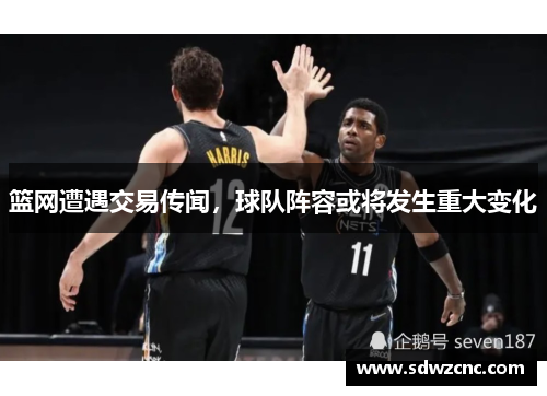 篮网遭遇交易传闻，球队阵容或将发生重大变化
