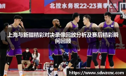 上海与新疆精彩对决录像回放分析及赛后精彩瞬间回顾