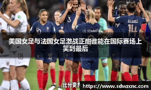 美国女足与法国女足激战正酣谁能在国际赛场上笑到最后